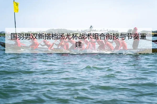 国羽男双新搭档汤尤杯战术组合衔接与节奏重建