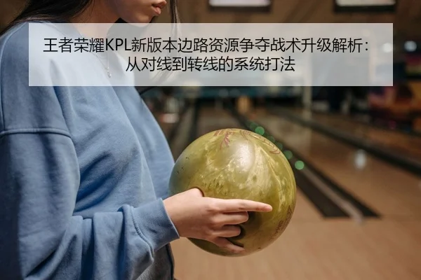 王者荣耀KPL新版本边路资源争夺战术升级解析：从对线到转线的系统打法