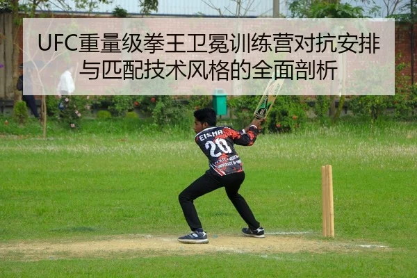 UFC重量级拳王卫冕训练营对抗安排与匹配技术风格的全面剖析
